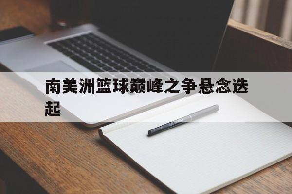 关于南美洲篮球巅峰之争悬念迭起的信息