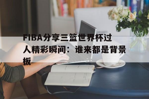 FIBA分享三篮世界杯过人精彩瞬间：谁来都是背景板的简单介绍